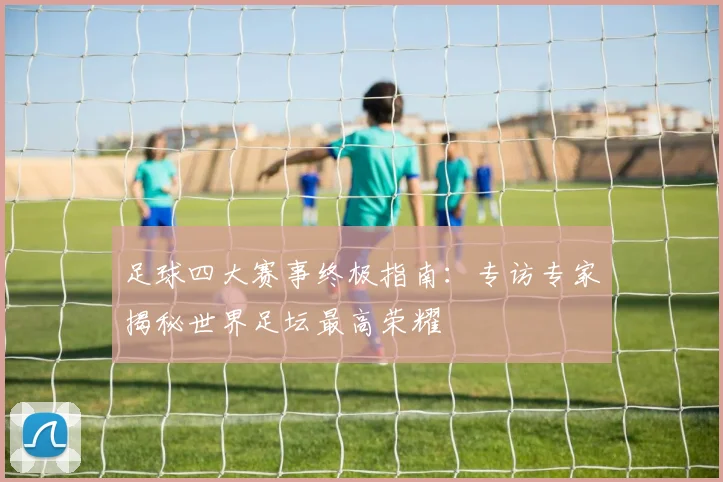 足球四大赛事终极指南：专访专家揭秘世界足坛最高荣耀