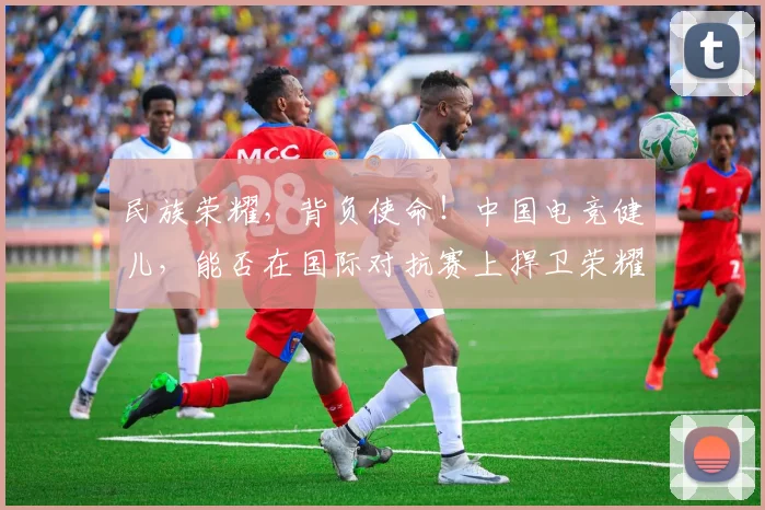 民族荣耀,背负使命!中国电竞健儿,能否在国际对抗赛上捍卫荣耀