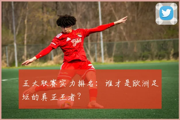 五大联赛实力排名：谁才是欧洲足坛的真正王者？