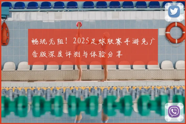 畅玩无阻！2025足球联赛手游免广告版深度评测与体验分享