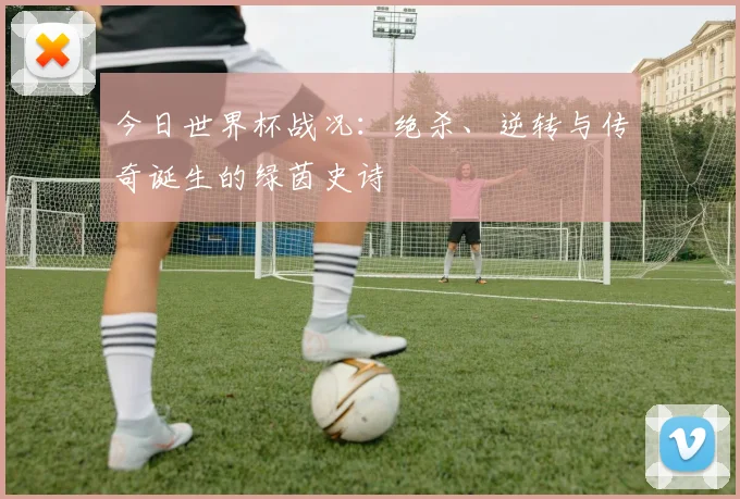 今日世界杯战况：绝杀、逆转与传奇诞生的绿茵史诗