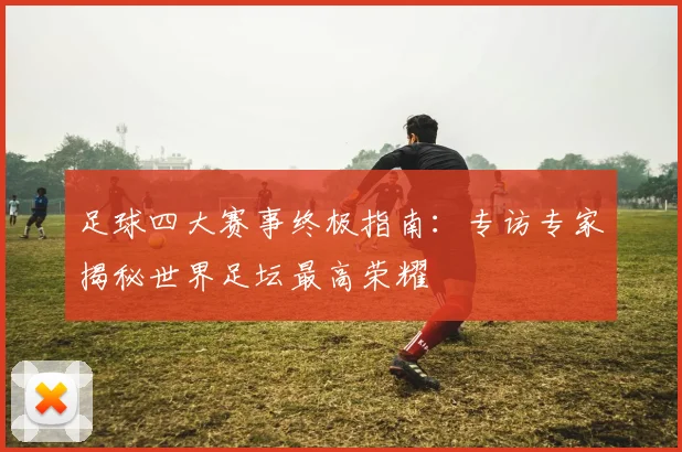 足球四大赛事终极指南：专访专家揭秘世界足坛最高荣耀